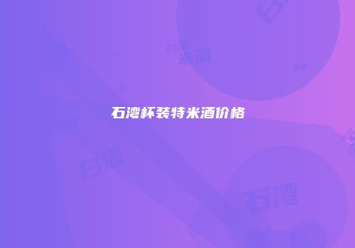 石湾杯装特米酒价格