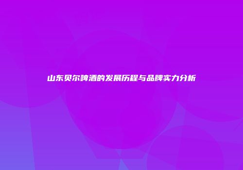 山东贝尔啤酒的发展历程与品牌实力分析