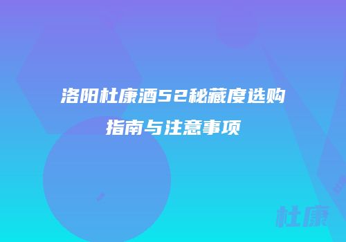 洛阳杜康酒52秘藏度选购指南与注意事项