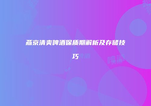 燕京清爽啤酒保质期解析及存储技巧