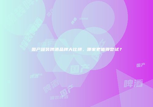 国产罐装啤酒品牌大比拼，哪家更值得尝试？