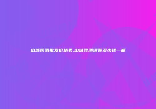 山城啤酒批发价格表,山城啤酒罐装多少钱一瓶