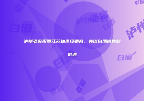 泸州老窖招募江苏地区经销商，共创白酒销售新机遇