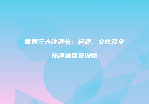 世界三大啤酒节：起源、文化及全球啤酒盛宴探秘