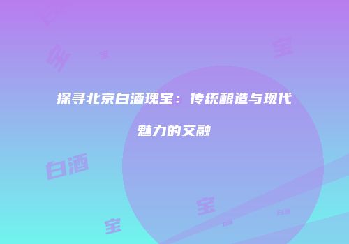 探寻北京白酒瑰宝：传统酿造与现代魅力的交融