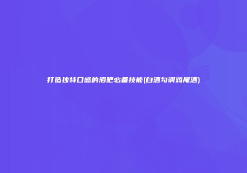 打造独特口感的酒吧必备技能(白酒勾调鸡尾酒)