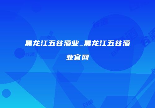 黑龙江五谷酒业_黑龙江五谷酒业官网
