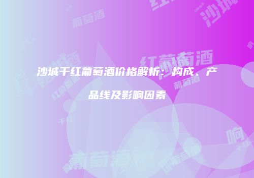 沙城干红葡萄酒价格解析：构成、产品线及影响因素
