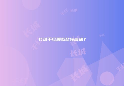 长城干红哪款比较高端？