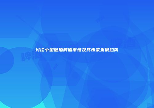 讨论中国糖酒啤酒市场及其未来发展趋势