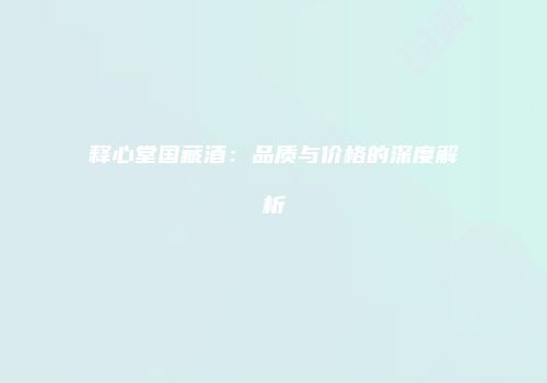 释心堂国藏酒：品质与价格的深度解析