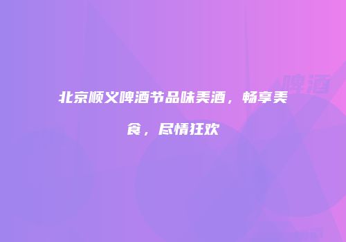 北京顺义啤酒节品味美酒，畅享美食，尽情狂欢