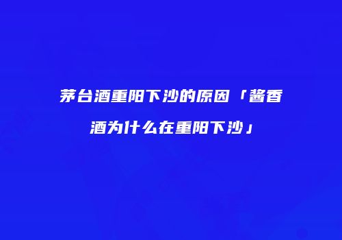 茅台酒重阳下沙的原因「酱香酒为什么在重阳下沙」