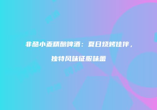 非酷小麦精酿啤酒：夏日烧烤佳伴，独特风味征服味蕾