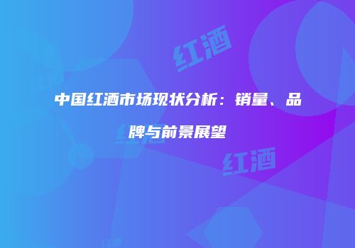 中国红酒市场现状分析：销量、品牌与前景展望