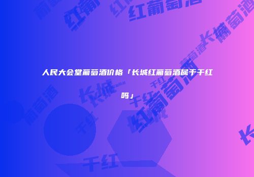 人民大会堂葡萄酒价格「长城红葡萄酒属于干红吗」
