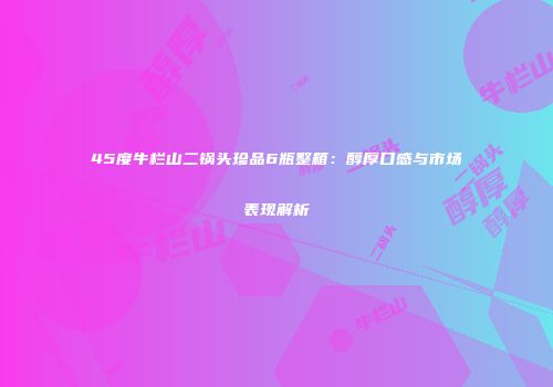 45度牛栏山二锅头珍品6瓶整箱：醇厚口感与市场表现解析