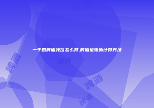 一千箱啤酒吨位怎么算,啤酒运输的计算方法