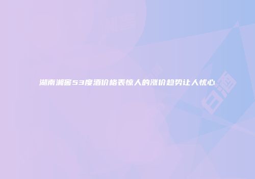 湖南湘窖53度酒价格表惊人的涨价趋势让人忧心