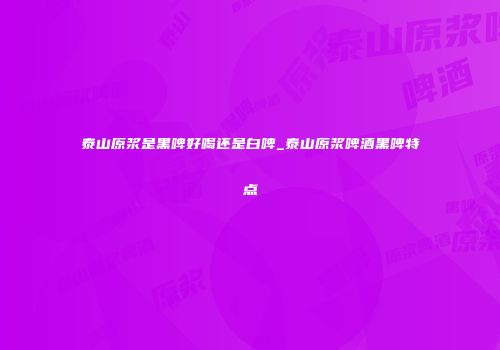 泰山原浆是黑啤好喝还是白啤_泰山原浆啤酒黑啤特点