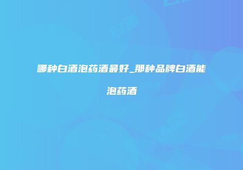 哪种白酒泡药酒最好_那种品牌白酒能泡药酒
