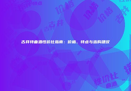 古井特曲酒性价比指南：价格、特点与选购建议