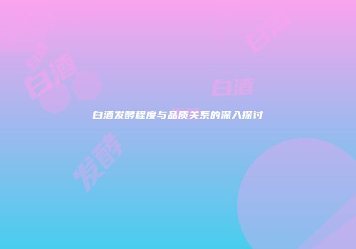 白酒发酵程度与品质关系的深入探讨
