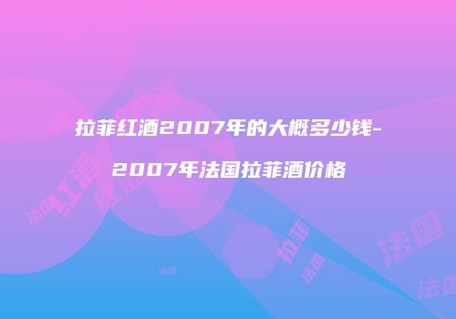 拉菲红酒2007年的大概多少钱-2007年法国拉菲酒价格