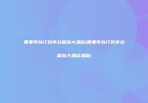 哪里可以订到茅台国际大酒店(哪里可以订到茅台国际大酒店酒席)