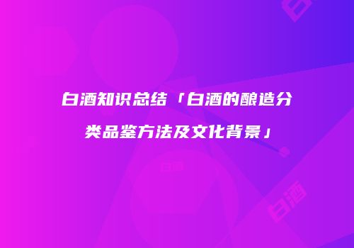 白酒知识总结「白酒的酿造分类品鉴方法及文化背景」