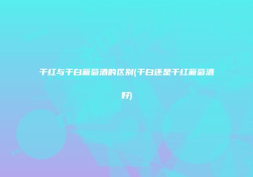 干红与干白葡萄酒的区别(干白还是干红葡萄酒好)