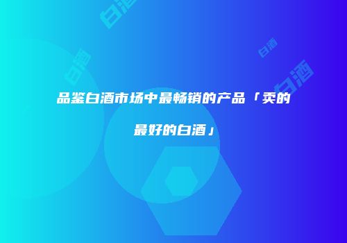 品鉴白酒市场中最畅销的产品「卖的最好的白酒」