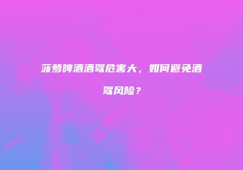 菠萝啤酒酒驾危害大，如何避免酒驾风险？