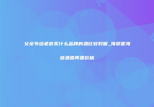 父亲节给老爸买什么品牌的酒比较好呢_海晏堂海参酒壹两壹价格