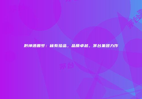 黔坤酒圆梦：稀有珍品，品质卓越，茅台集团力作