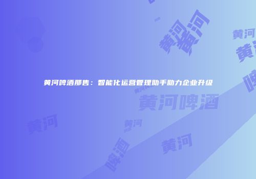 黄河啤酒那售：智能化运营管理助手助力企业升级