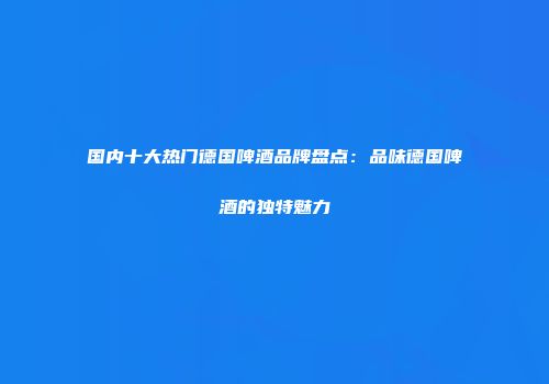 国内十大热门德国啤酒品牌盘点：品味德国啤酒的独特魅力