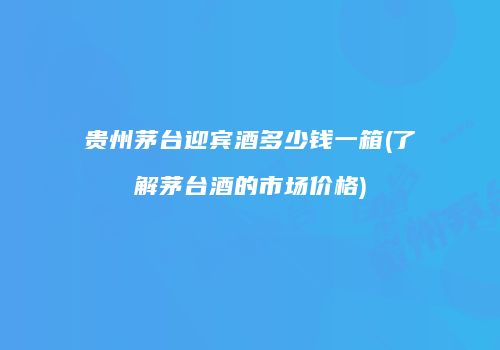 贵州茅台迎宾酒多少钱一箱(了解茅台酒的市场价格)