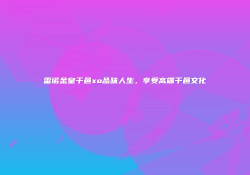 雷诺金皇干邑xo品味人生，享受高端干邑文化