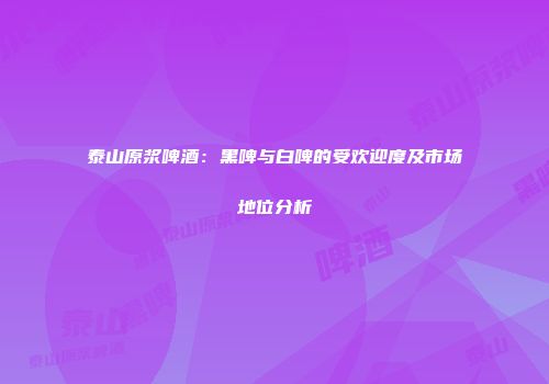 泰山原浆啤酒：黑啤与白啤的受欢迎度及市场地位分析