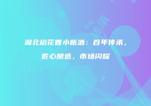 湖北稻花香小瓶酒：百年传承，匠心酿造，市场闪耀