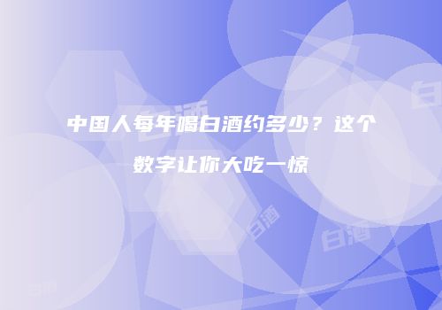 中国人每年喝白酒约多少？这个数字让你大吃一惊