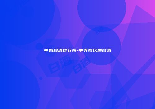 中档白酒排行榜-中等档次的白酒
