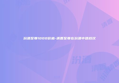 汾酒至尊1000价格-清香至尊在汾酒中啥档次