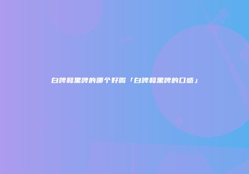 白啤和黑啤的哪个好喝「白啤和黑啤的口感」