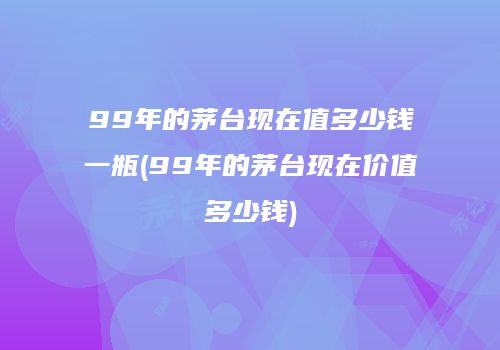 99年的茅台现在值多少钱一瓶(99年的茅台现在价值多少钱)