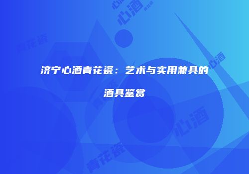 济宁心酒青花瓷：艺术与实用兼具的酒具鉴赏