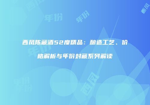 西凤陈藏酒52度精品：酿造工艺、价格解析与年份封藏系列解读