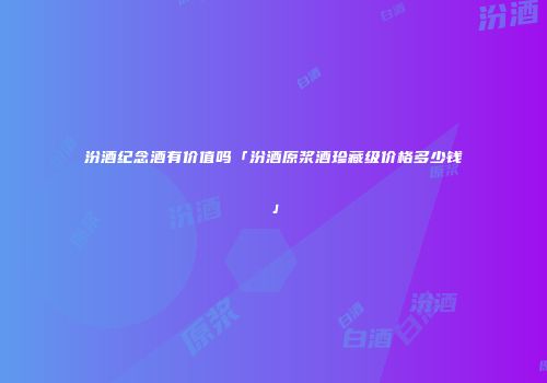 汾酒纪念酒有价值吗「汾酒原浆酒珍藏级价格多少钱」