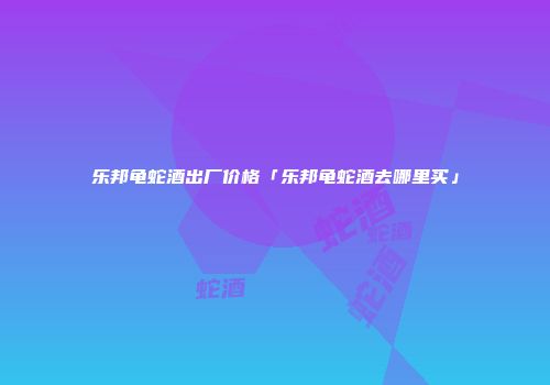 乐邦龟蛇酒出厂价格「乐邦龟蛇酒去哪里买」